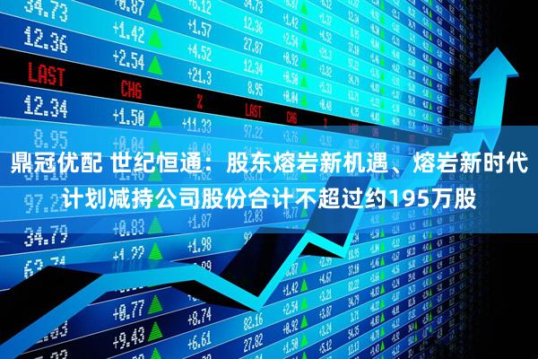 鼎冠优配 世纪恒通：股东熔岩新机遇、熔岩新时代计划减持公司股份合计不超过约195万股