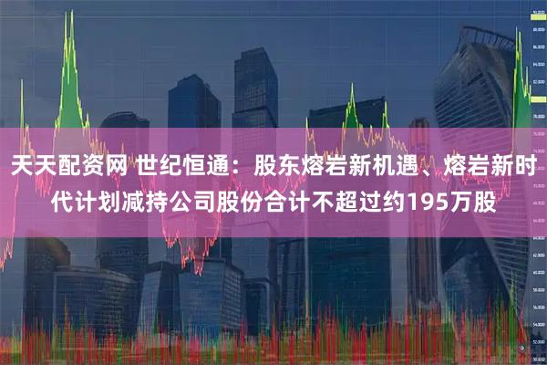 天天配资网 世纪恒通：股东熔岩新机遇、熔岩新时代计划减持公司股份合计不超过约195万股