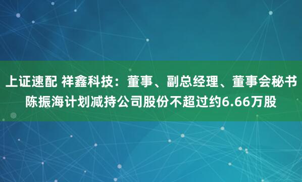 上证速配 祥鑫科技：董事、副总经理、董事会秘书陈振海计划减持公司股份不超过约6.66万股