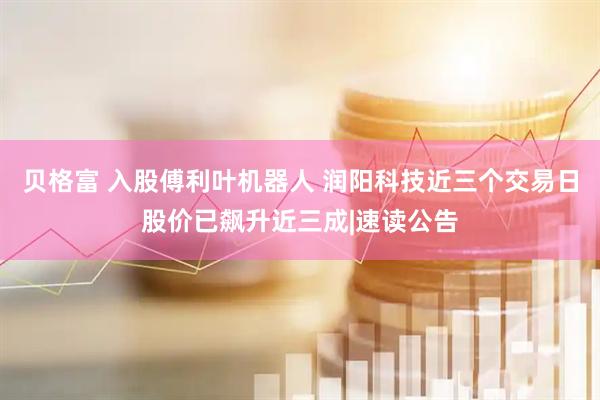 贝格富 入股傅利叶机器人 润阳科技近三个交易日股价已飙升近三成|速读公告
