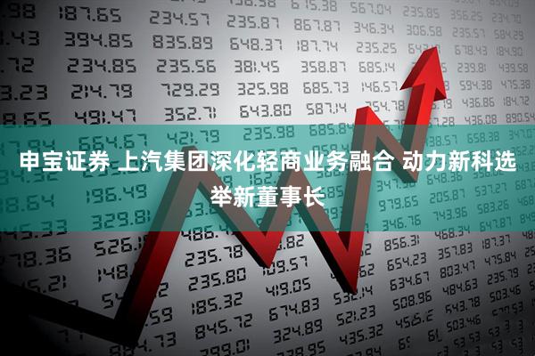 申宝证券 上汽集团深化轻商业务融合 动力新科选举新董事长