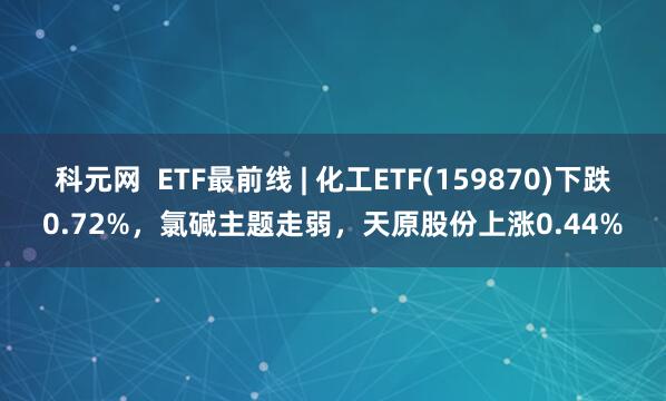 科元网  ETF最前线 | 化工ETF(159870)下跌0.72%，氯碱主题走弱，天原股份上涨0.44%