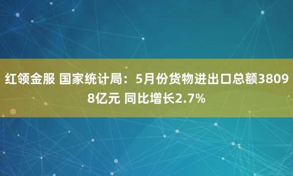 红领金服 国家统计局：5月份货物进出口总额38098亿元 同比增长2.7%