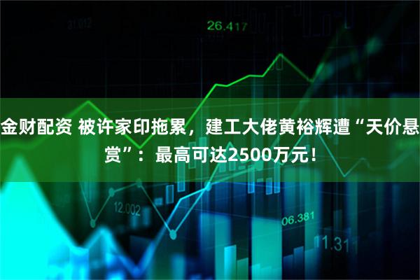 金财配资 被许家印拖累，建工大佬黄裕辉遭“天价悬赏”：最高可达2500万元！