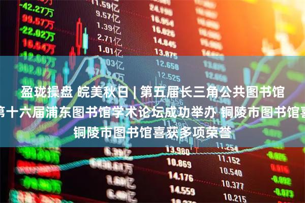 盈珑操盘 皖美秋日 | 第五届长三角公共图书馆发展论坛暨第十六届浦东图书馆学术论坛成功举办 铜陵市图书馆喜获多项荣誉