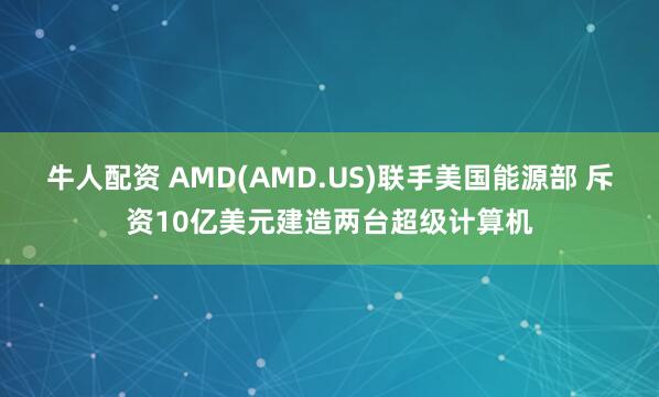 牛人配资 AMD(AMD.US)联手美国能源部 斥资10亿美元建造两台超级计算机