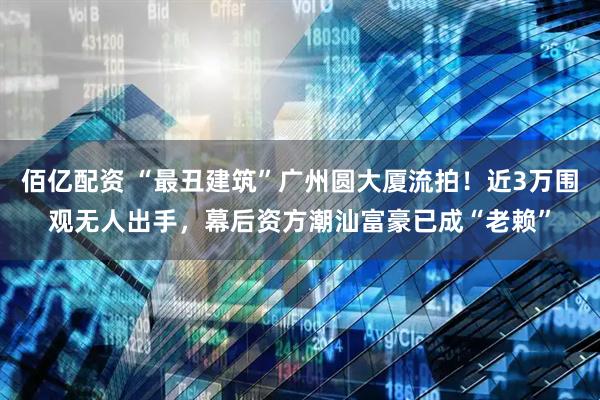 佰亿配资 “最丑建筑”广州圆大厦流拍！近3万围观无人出手，幕后资方潮汕富豪已成“老赖”