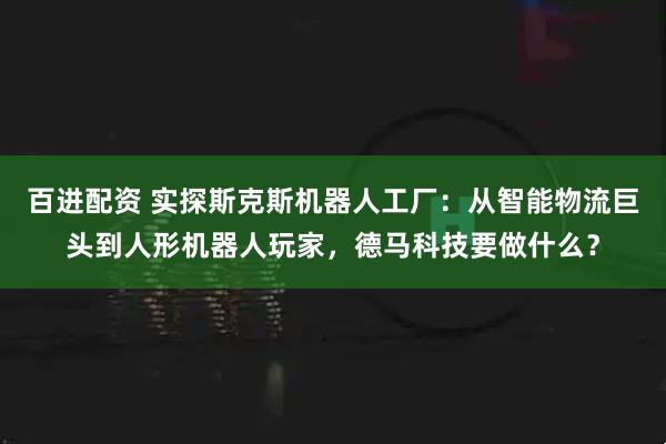 百进配资 实探斯克斯机器人工厂：从智能物流巨头到人形机器人玩家，德马科技要做什么？