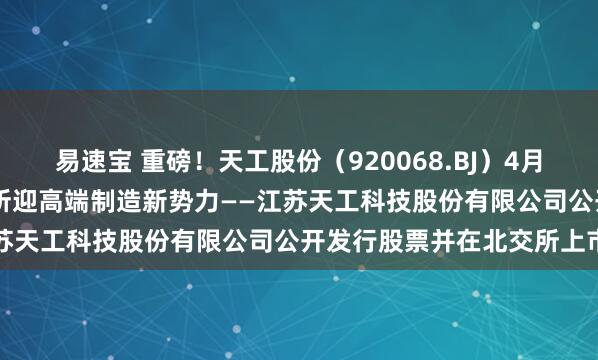 易速宝 重磅！天工股份（920068.BJ）4月28日开启新股申购，北交所迎高端制造新势力——江苏天工科技股份有限公司公开发行股票并在北交所上市