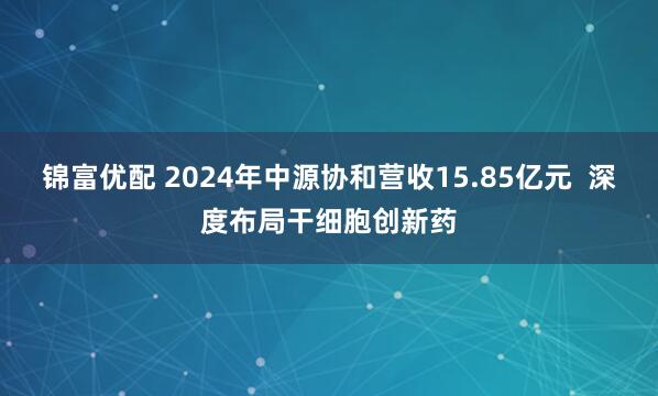 锦富优配 2024年中源协和营收15.85亿元  深度布局干细胞创新药
