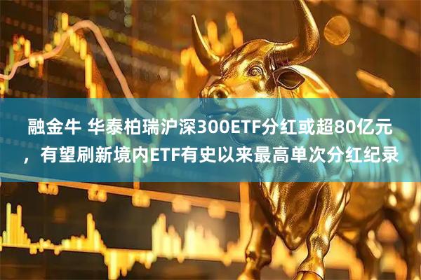 融金牛 华泰柏瑞沪深300ETF分红或超80亿元,有望刷新境内ETF有史以来最高单次分红纪录