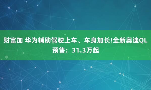 财富加 华为辅助驾驶上车、车身加长!全新奥迪QL预售:31.3万起