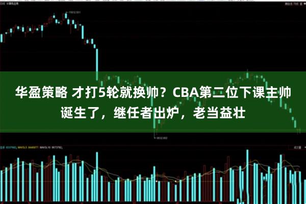 华盈策略 才打5轮就换帅？CBA第二位下课主帅诞生了，继任者出炉，老当益壮