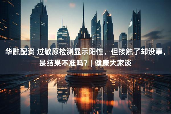 华融配资 过敏原检测显示阳性，但接触了却没事，是结果不准吗？| 健康大家谈