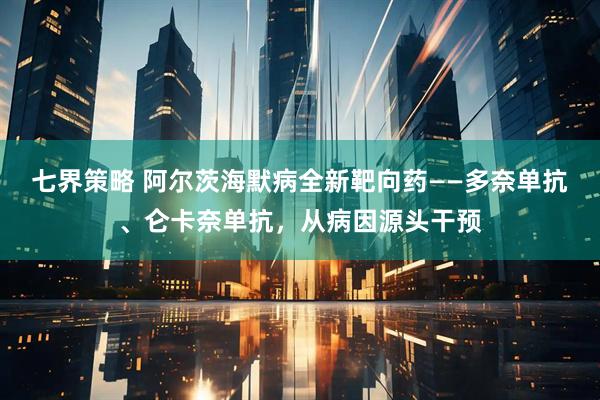 七界策略 阿尔茨海默病全新靶向药——多奈单抗、仑卡奈单抗，从病因源头干预