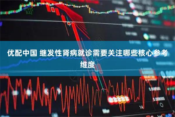 优配中国 继发性肾病就诊需要关注哪些核心参考维度