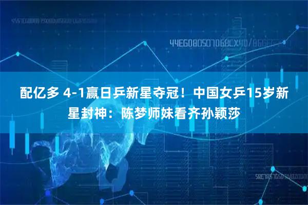 配亿多 4-1赢日乒新星夺冠！中国女乒15岁新星封神：陈梦师妹看齐孙颖莎