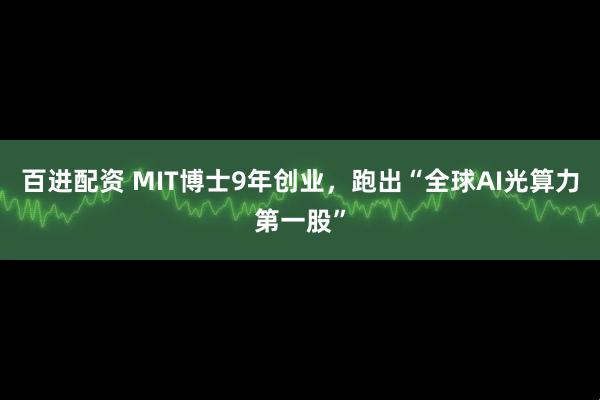 百进配资 MIT博士9年创业，跑出“全球AI光算力第一股”