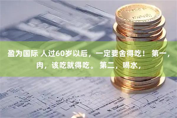 盈为国际 人过60岁以后，一定要舍得吃！ 第一，肉，该吃就得吃。 第二，喝水，